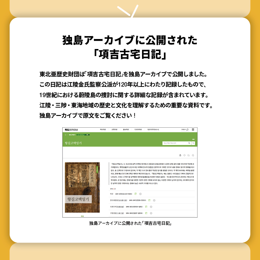 独島アーカイブに公開された 「項吉古宅日記」
東北亜歴史財団は「項吉古宅日記」を独島アーカイブで公開しました。
この日記は江陵金氏監察公派が120年以上にわたり記録したもので、
19世紀における蔚陵島の捜討に関する詳細な記録が含まれています。
江陵・三陟・東海地域の歴史と文化を理解するための重要な資料です。
独島アーカイブで原文をご覧ください！