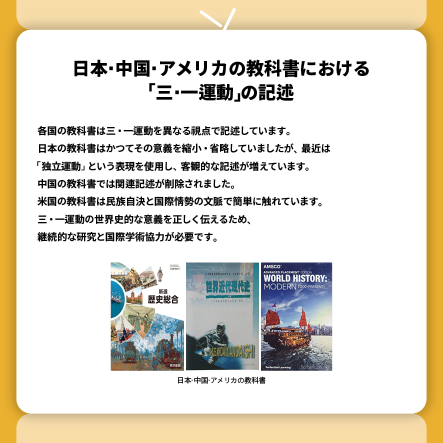 
日本·中国·アメリカの教科書における 「三·一運動」の記述
各国の教科書は三・一運動を異なる視点で記述しています。
日本の教科書はかつてその意義を縮小・省略していましたが、最近は 
「独立運動」 という表現を使用し、客観的な記述が増えています。
中国の教科書では関連記述が削除されました。
米国の教科書は民族自決と国際情勢の文脈で簡単に触れています。
三・一運動の世界史的な意義を正しく伝えるため、
継続的な研究と国際学術協力が必要です。