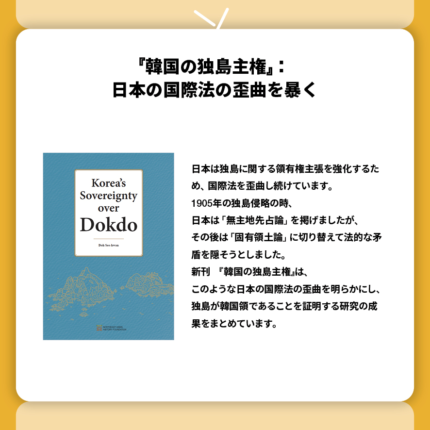 『韓国の独島主権』：日本の国際法の歪曲を暴く
日本は独島に関する領有権主張を強化するため、国際法を歪曲し続けています。
1905年の独島侵略の時、
日本は 「無主地先占論」 を掲げましたが、
その後は 「固有領土論」 に切り替えて法的な矛盾を隠そうとしました。
新刊　『韓国の独島主権』は、
このような日本の国際法の歪曲を明らかにし、独島が韓国領であることを証明する研究の成果をまとめています。