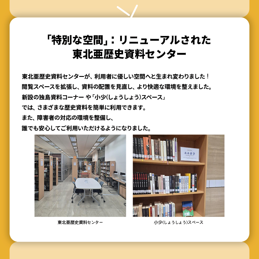 
「特別な空間」：リニューアルされた 東北亜歴史資料センター
東北亜歴史資料センターが、利用者に優しい空間へと生まれ変わりました！
閲覧スペースを拡張し、資料の配置を見直し、より快適な環境を整えました。
新設の独島資料コーナー や 「小少(しょうしょう)スペース」 
では、さまざまな歴史資料を簡単に利用できます。
また、障害者の対応の環境を整備し、
誰でも安心してご利用いただけるようになりました。