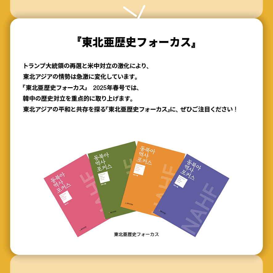 『東北亜歴史フォーカス』
トランプ大統領の再選と米中対立の激化により、
東北アジアの情勢は急激に変化しています。
『東北亜歴史フォーカス』　2025年春号では、
韓中の歴史対立を重点的に取り上げます。
東北アジアの平和と共存を探る『東北亜歴史フォーカス』に、ぜひご注目ください！