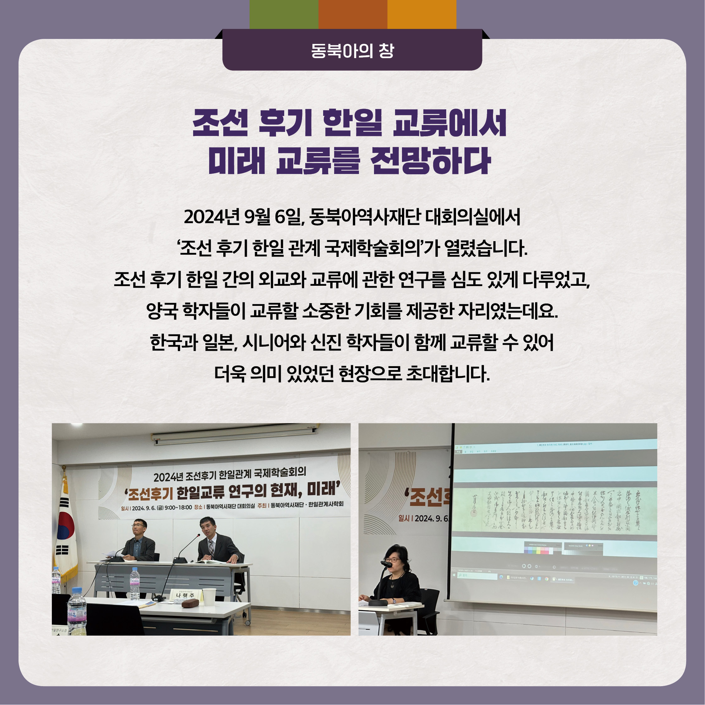 조선 후기 한일 교류에서 미래 교류를 전망하다 024년 9월 6일, 동북아역사재단 대회의실에서‘조선 후기 한일 관계 국제학술회의’가 열렸습니다. 조선 후기 한일 간의 외교와 교류에 관한 연구를 심도 있게 다루었고, 양국 학자들이 교류할 소중한 기회를 제공한 자리였는데요. 한국과 일본, 시니어와 신진 학자들이 함께 교류할 수 있어 더욱 의미 있었던 현장으로 초대합니다.