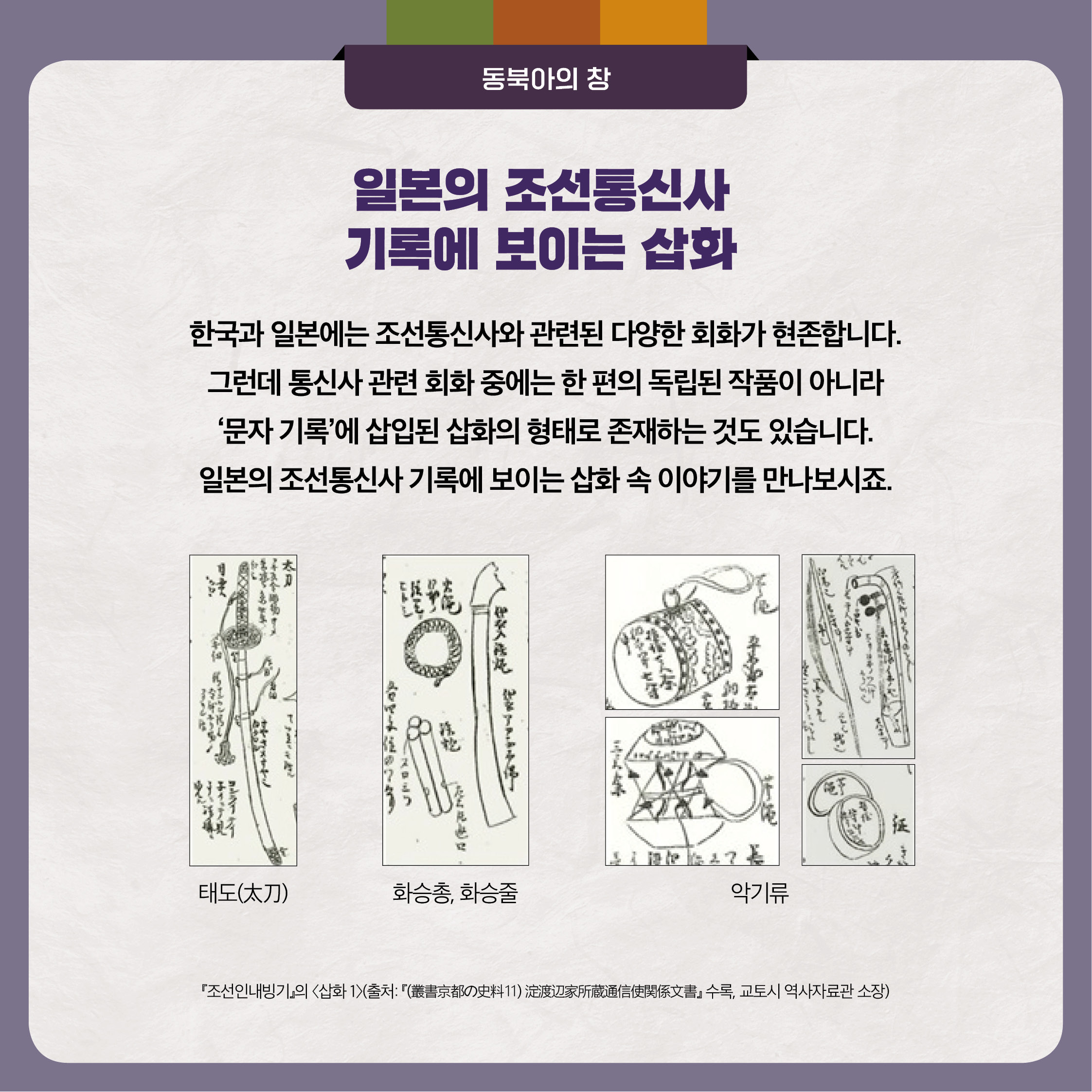 일본의 조선통신사 기록에 보이는 삽화 한국과 일본에는 조선통신사와 관련된 다양한 회화가 현존합니다. 그런데 통신사 관련 회화 중에는 한 편의 독립된 작품이 아니라 ‘문자 기록’에 삽입된 삽화의 형태로 존재하는 것도 있습니다. 일본의 조선통신사 기록에 보이는 삽화 속 이야기를 만나보시죠.
