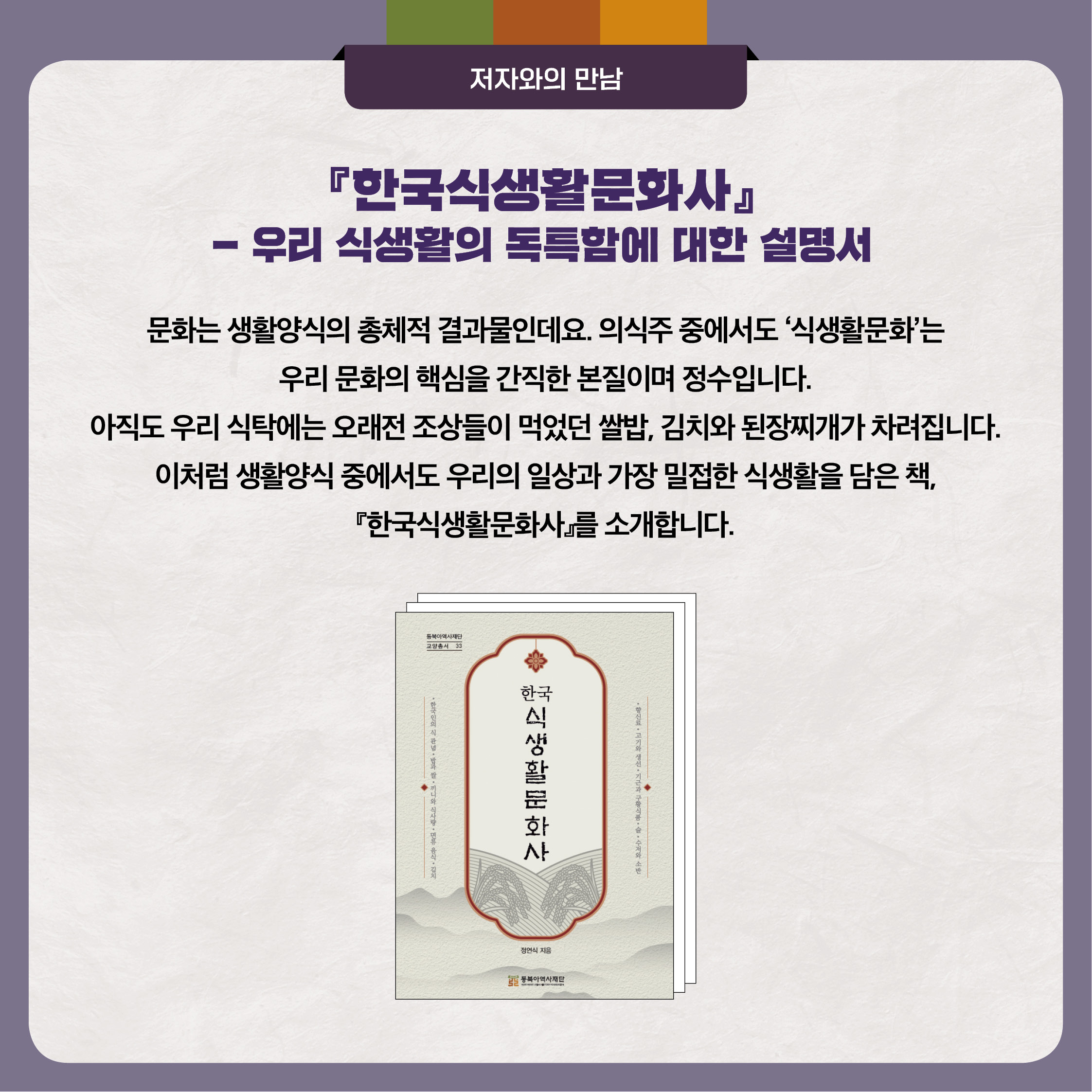 『한국식생활문화사』- 우리 식생활의 독특함에 대한 설명서 문화는 생활양식의 총체적 결과물인데요. 의식주 중에서도 ‘식생활문화’는 우리 문화의 핵심을 간직한 본질이며 정수입니다. 아직도 우리 식탁에는 오래전 조상들이 먹었던 쌀밥, 김치와 된장찌개가 차려집니다. 이처럼 생활양식 중에서도 우리의 일상과 가장 밀접한 식생활을 담은 책, 『한국식생활문화사』를 소개합니다.