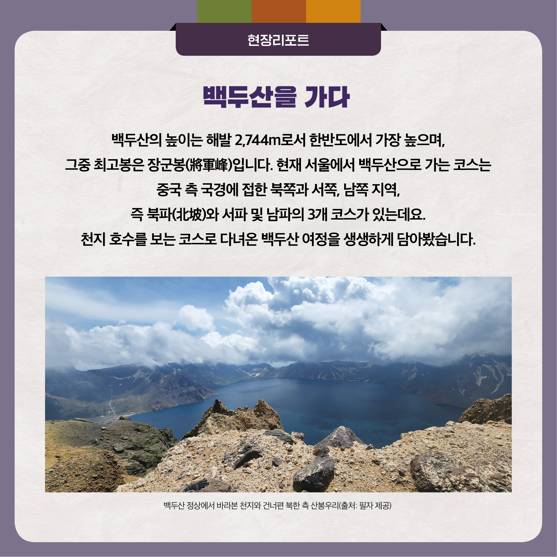 백두산을 가다 백두산의 높이는 해발 2,744m로서 한반도에서 가장 높으며, 그중 최고봉은 장군봉(將軍峰)입니다. 현재 서울에서 백두산으로 가는 코스는 중국 측 국경에 접한 북쪽과 서쪽, 남쪽 지역, 즉 북파(北坡)와 서파 및 남파의 3개 코스가 있는데요. 천지 호수를 보는 코스로 다녀온 백두산 여정을 생생하게 담아봤습니다.