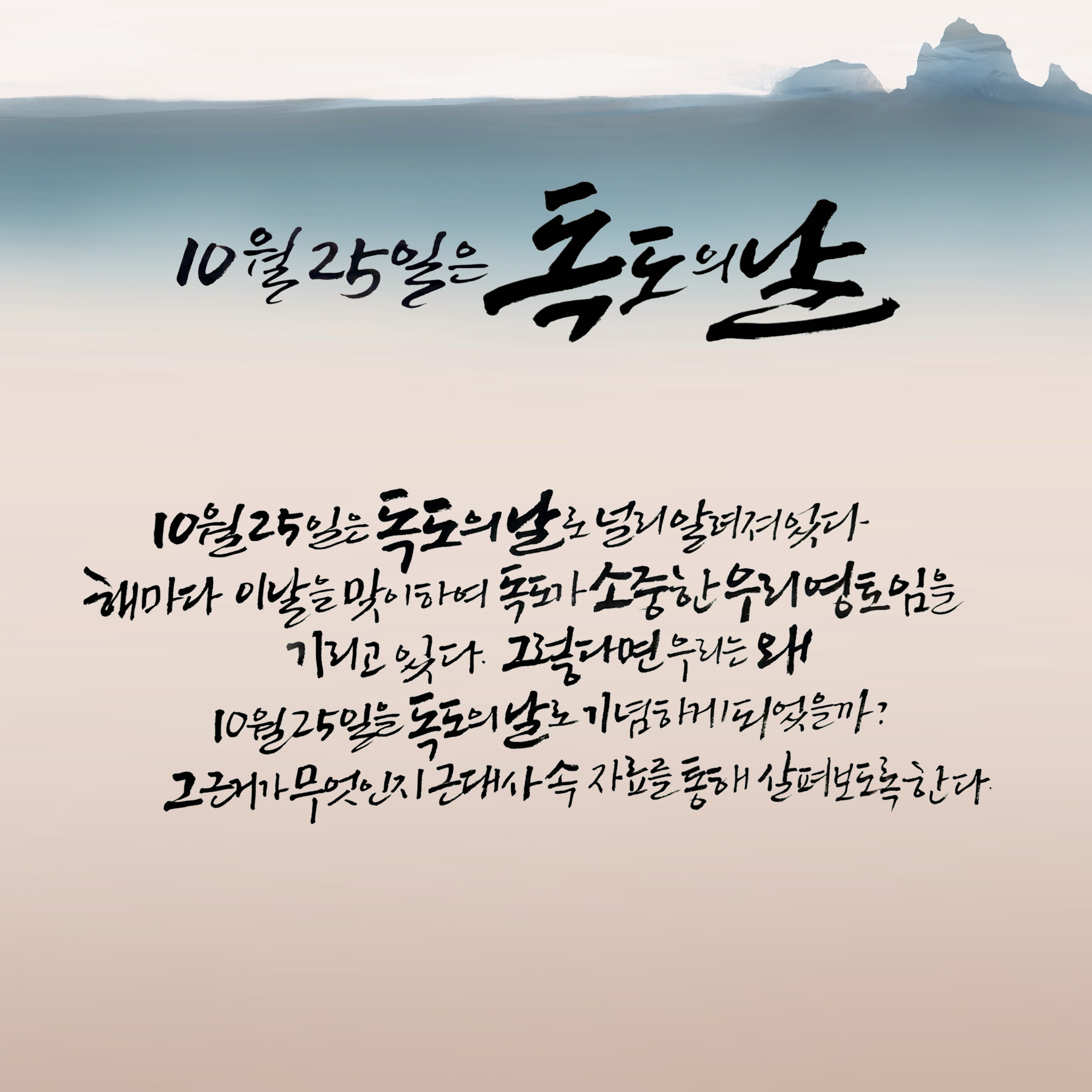 10월 25일은 ‘독도의 날’ 10월 25일은 ‘독도의 날’로 널리 알려져 있다. 해마다 이날을 맞이하여 독도가 소중한 우리 영토임을 기리고 있다. 그렇다면 우리는 왜 10월 25일을 ‘독도의 날’로 기념하게 되었을까? 그 근거가 무엇인지 근대사 속 자료를 통해 살펴보도록 한다.