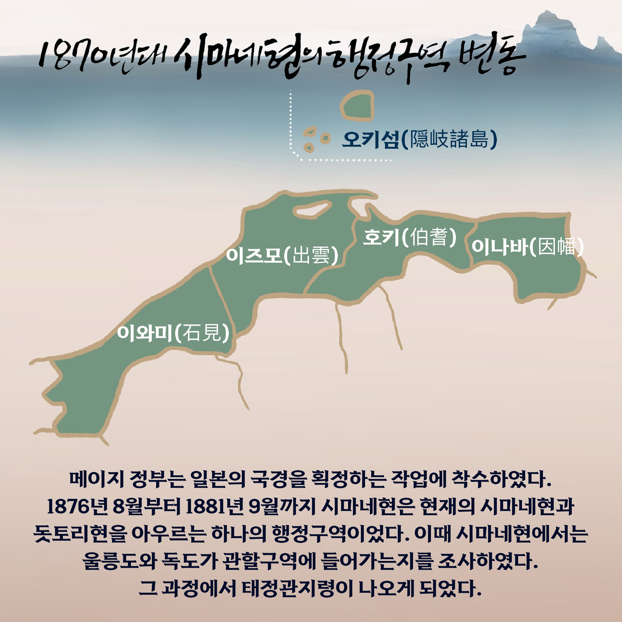 1870년대 시마네현의 행정구역 변동 메이지 정부는 일본의 국경을 획정하는 작업에 착수하였다. 1876년 8월부터 1881년 9월까지 시마네현은 현재의 시마네현과 돗토리현을 아우르는 하나의 행정구역이었다. 이때 시마네현에서는 울릉도와 독도가 관할구역에 들어가는지를 조사하였다. 그 과정에서 태정관지령이 나오게 되었다.