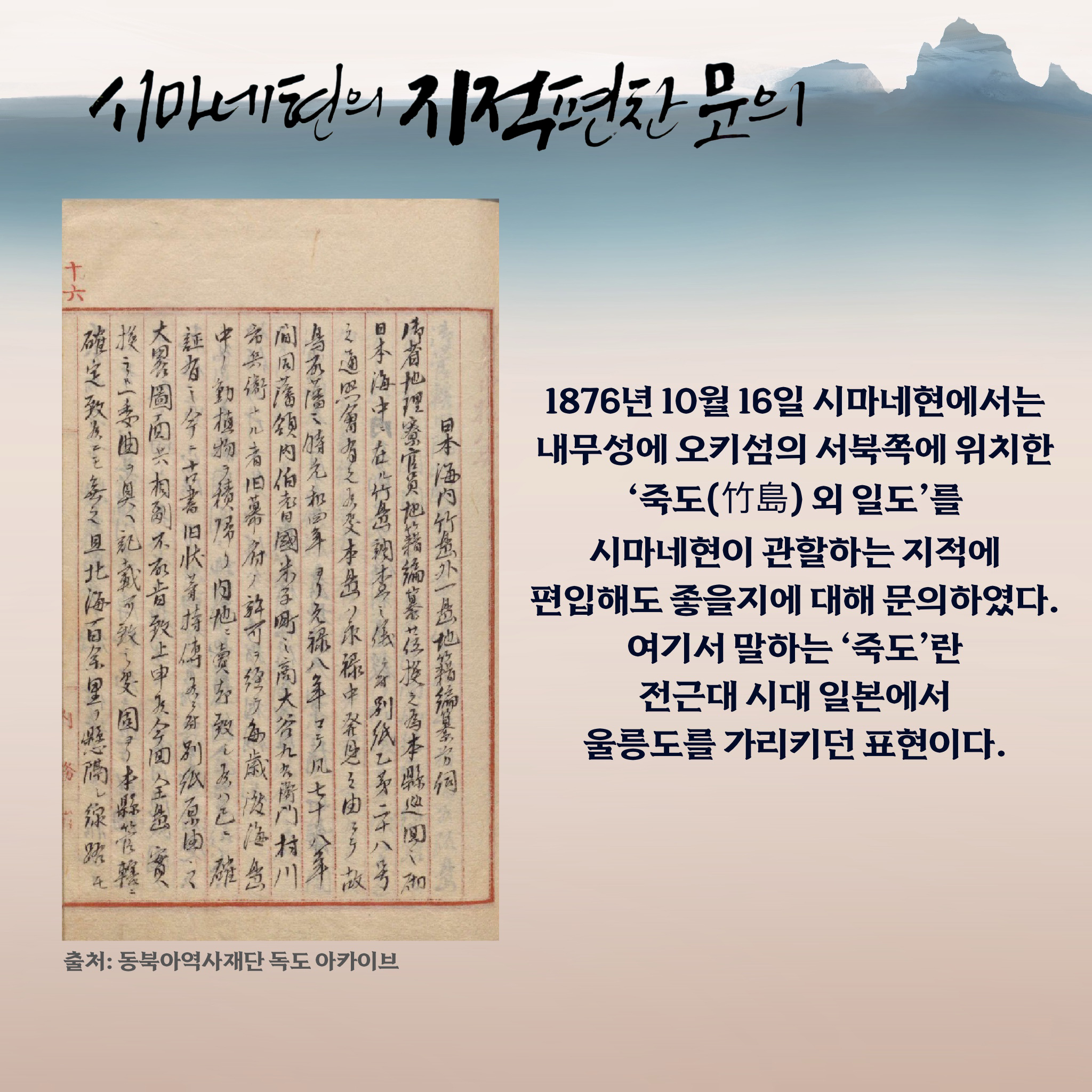 시마네현의 지적편찬 문의 1876년 10월 16일 시마네현에서는 내무성에 오키섬의 서북쪽에 위치한 ‘죽도(竹島) 외 일도’를 시마네현이 관할하는 지적에 편입해도 좋을지를 대해 문의하였다. 여기서 말하는 ‘죽도’란 전근대 시대 일본에서 울릉도를 가리키던 표현이다.