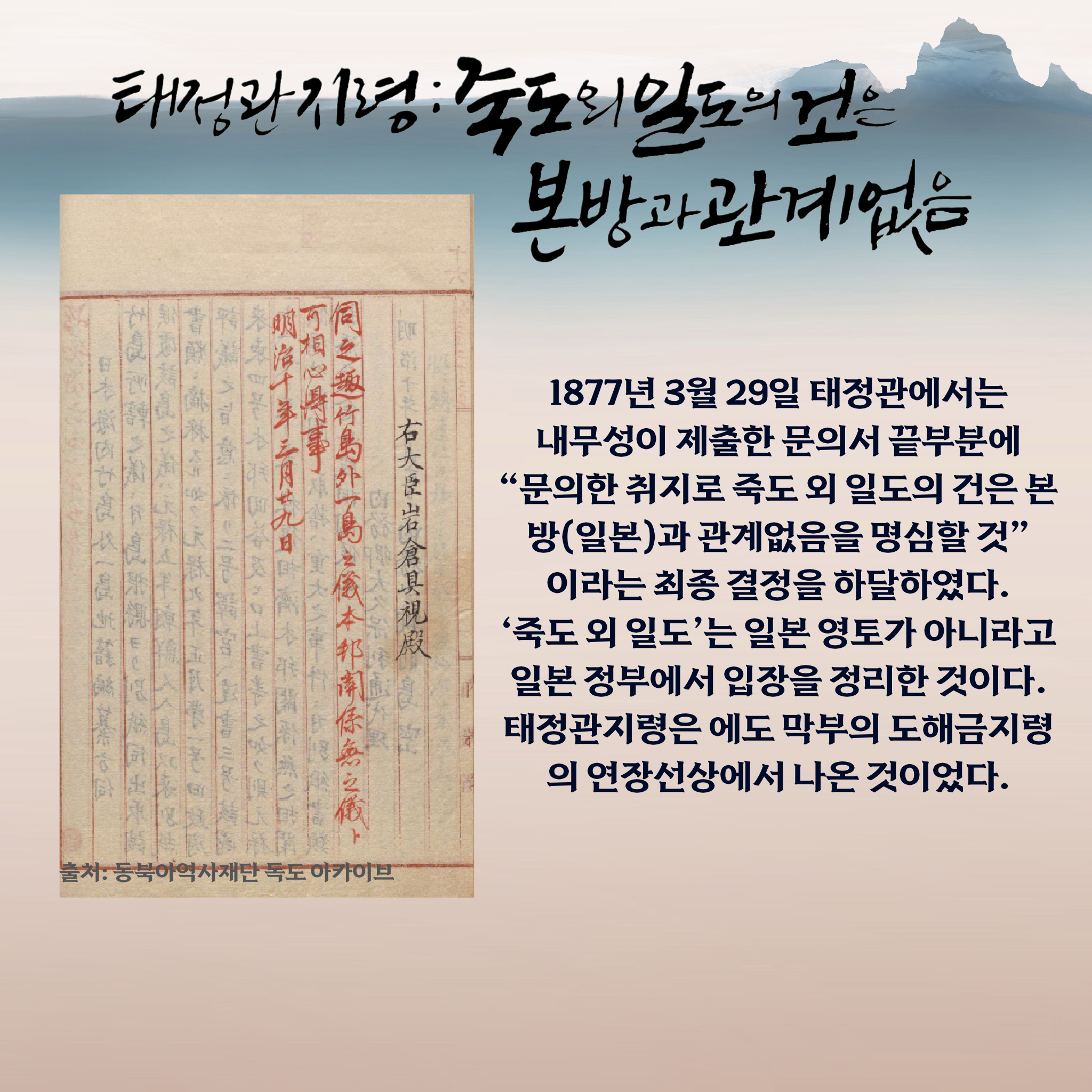 태정관지령 : “죽도 외 일도의 건은 본방과 관계없음” 1877년 3월 29일 태정관에서는 내무성이 제출한 문의서 끝부분에 “문의한 취지로 죽도 외 일도의 건은 본방(일본)과 관계없음을 명심할 것”이라는 최종 결정을 하달하였다. ‘죽도 외 일도’는 일본 영토가 아니라고 일본 정부에서 입장을 정리한 것이다. 태정관지령은 에도 막부의 도해금지령의 연장선상에서 나온 것이었다.