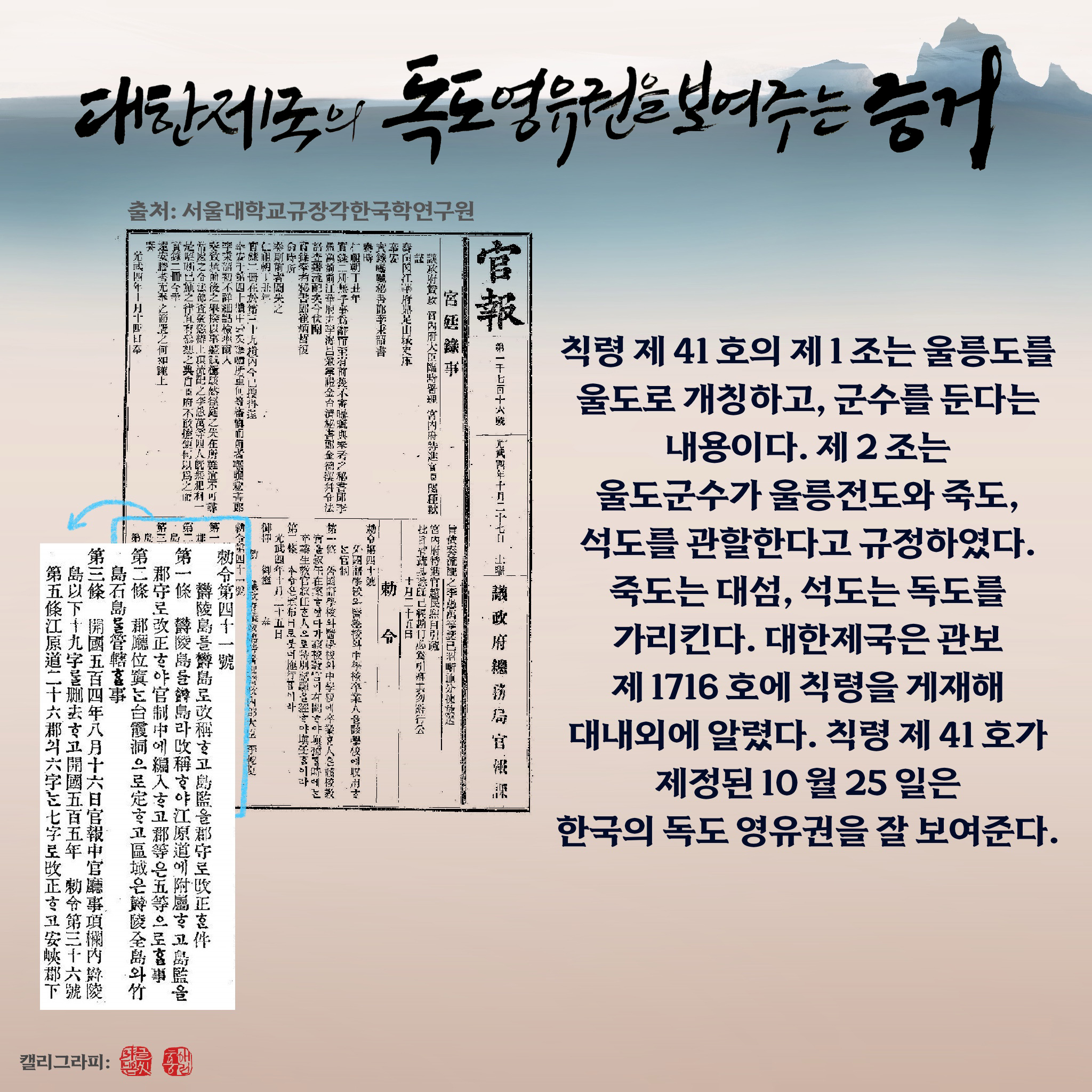 대한제국의 독도 영유권을 보여주는 증거 칙령 제41호의 제1조는 울릉도를 울도로 개칭하고, 군수를 둔다는 내용이다. 제2조는 울도군수가 울릉전도와 죽도, 석도를 관할한다고 규정하였다. 죽도는 대섬, 석도는 독도를 가리킨다. 대한제국은 관보 제1716호에 칙령을 게재해 대내외에 알렸다. 칙령 제41호가 제정된 10월 25일은 한국의 독도 영유권을 잘 보여준다.