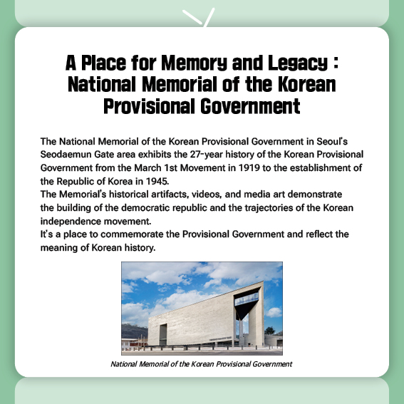 A Place for Memory and Legacy: National Memorial of the Korean Provisional Government
The National Memorial of the Korean Provisional Government in Seoul's Seodaemun Gate area exhibits the 27-year history of the Korean Provisional Government from the March 1st Movement in 1919 to the establishment of the Republic of Korea in 1945.
The Memorial’s historical artifacts, videos, and media art demonstrate the building of the democratic republic and the trajectories of the Korean independence movement.
It's a place to commemorate the Provisional Government and reflect the meaning of Korean history.
(Photo) National Memorial of the Korean Provisional Government	
