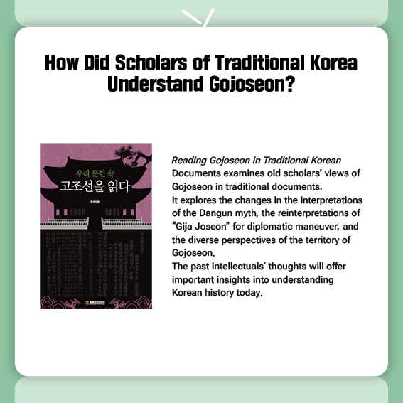 How Did Scholars of Traditional Korea Understand Gojoseon?
Reading Gojoseon in Traditional Korean Documents examines old scholars’ views of Gojoseon in traditional documents.
 It explores the changes in the interpretations of the Dangun myth, the reinterpretations of “Gija Joseon” for diplomatic maneuver, and the diverse perspectives of the territory of Gojoseon.
The past intellectuals' thoughts will offer important insights into understanding Korean history today.
