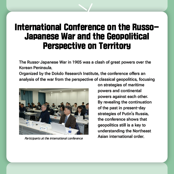 International Conference on the Russo-Japanese War and the Geopolitical Perspective on Territory
The Russo-Japanese War in 1905 was a clash of great powers over the Korean Peninsula.
Organized by the Dokdo Research Institute, the conference offers an analysis of the war from the perspective of classical geopolitics, focusing on strategies of maritime powers and continental powers against each other.
By revealing the continuation of the past in present-day strategies of Putin’s Russia, the conference shows that geopolitics still is a key to understanding the Northeast Asian international order.
 (Photo) Participants at the international conference
