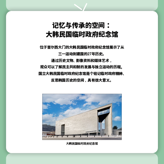 
记忆与传承的空间：大韩民国临时政府纪念馆
位于首尔西大门的大韩民国临时政府纪念馆展示了从三一运动到建国的27年历史。
通过历史文物、影像资料和媒体艺术，观众可以了解民主共和制的发展与独立运动的历程。国立大韩民国临时政府纪念馆是个铭记临时政府精神、反思韩国历史的空间，具有很大意义。
（照片）大韩民国临时政府纪念馆

