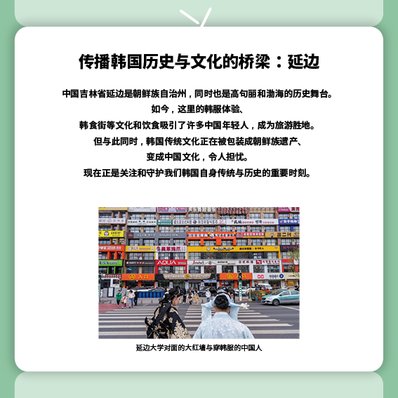 传播韩国历史与文化的桥梁：延边
中国吉林省延边是朝鲜族自治州，同时也是高句丽和渤海的历史舞台。
如今，这里的韩服体验、韩食街等文化和饮食吸引了许多中国年轻人，成为旅游胜地。
但与此同时，韩国传统文化正在被包装成朝鲜族遗产、变成中国文化，令人担忧。
现在正是关注和守护我们韩国自身传统与历史的重要时刻。
（照片）延边大学对面的大红墙与穿韩服的中国人
