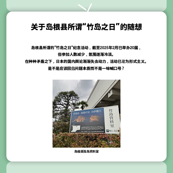 关于岛根县所谓“竹岛之日”的随想
岛根县所谓的“竹岛之日”纪念活动，截至2025年2月已举办20届，
但参加人数减少，氛围逐渐冷淡。
在种种矛盾之下，日本的国内舆论渐渐失去动力，活动已沦为形式主义。
是不是应该回归问题本质而不是一味喊口号？
（照片）岛根县独岛资料室
