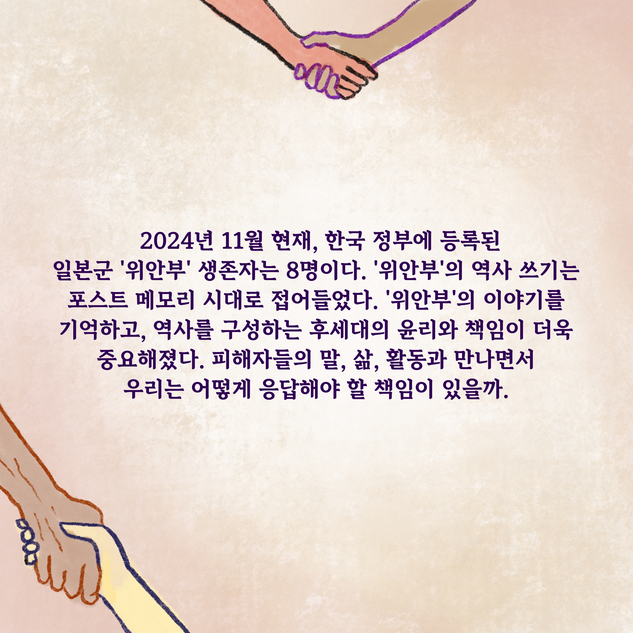 2024년 11월 현재, 한국 정부에 등록된 일본군 ‘위안부’ 생존자는 8명이다. ‘위안부’의 역사 쓰기는 포스트 메모리 시대로 접어들었다. ‘위안부’의 이야기를 기억하고, 역사를 구성하는 후세대의 윤리와 책임이 더욱 중요해졌다. 피해자들의 말, 삶, 활동과 만나면서 우리는 어떻게 응답해야 할 책임이 있을까.