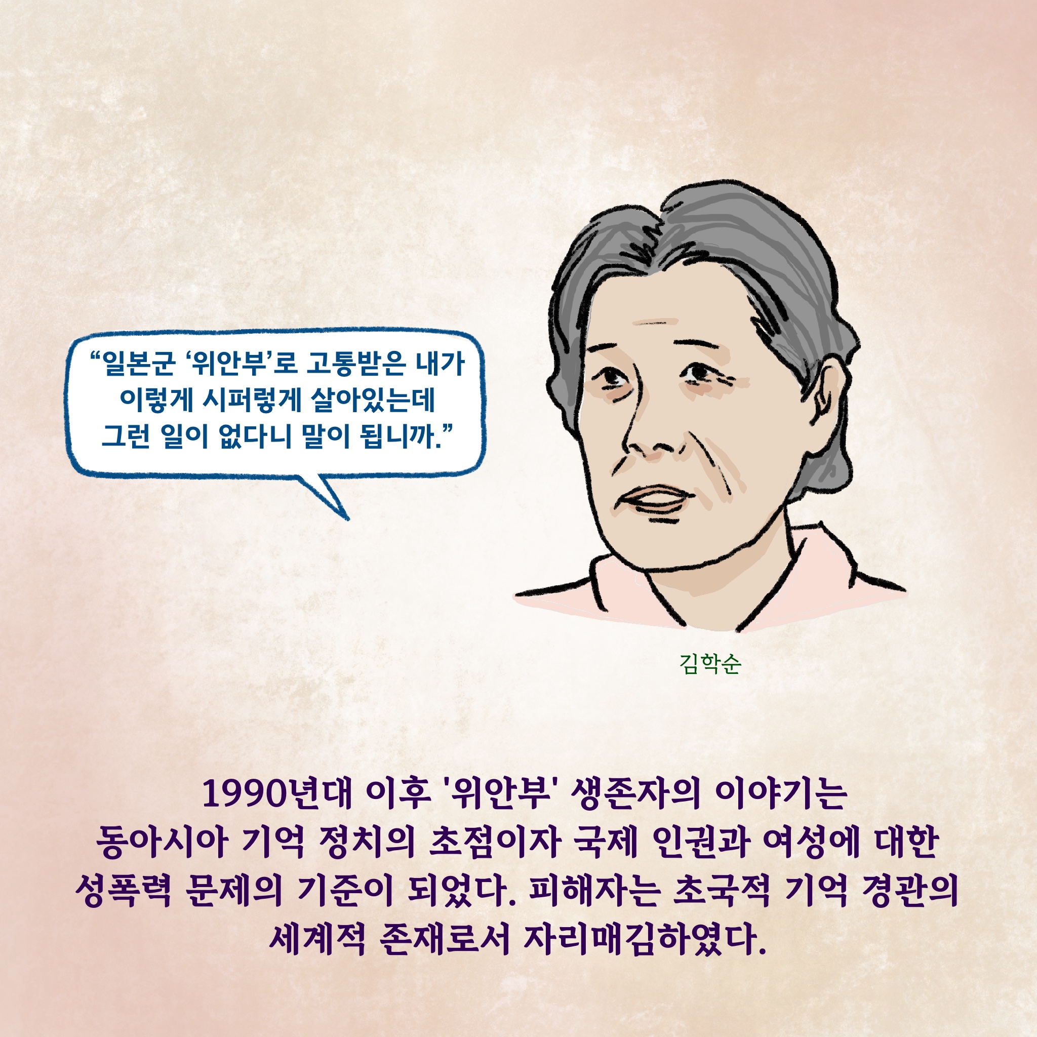 1990년대 이후 ‘위안부’ 생존자의 이야기는 동아시아 기억 정치의 초점이자 국제 인권과 여성에 대한 성폭력 문제의 기준이 되었다. 피해자는 초국적 기억 경관의 세계적 존재로서 자리매김하였다.

김학순 “일본군 ‘위안부’로 고통받은 내가 이렇게 시퍼렇게 살아있는데 그런 일이 없다니 말이 됩니까.”