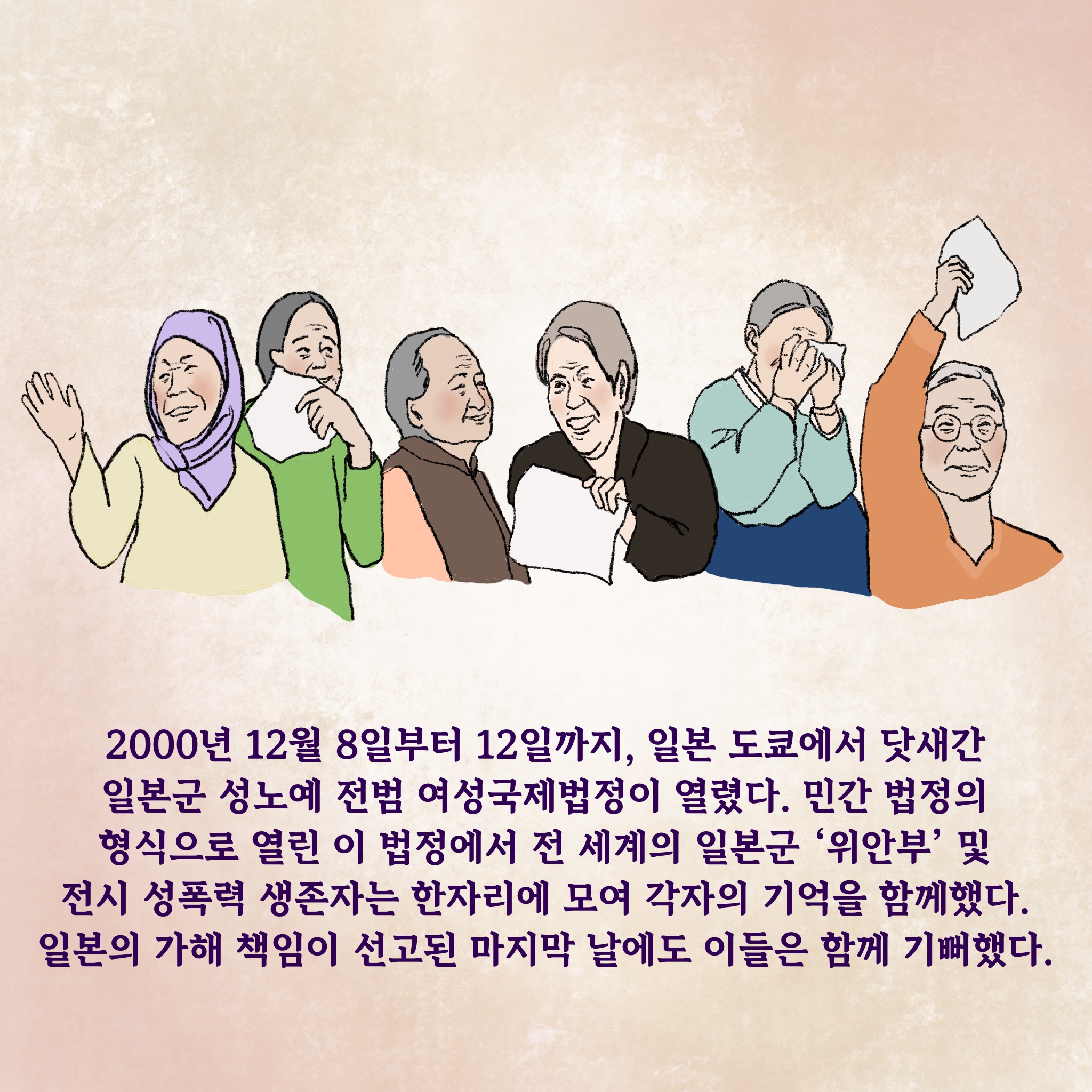 2000년 12월 8일부터 12일까지, 일본 도쿄에서 닷새간 ‘일본군 성노예 전범 여성국제법정’이 열렸다. 민간 법정의 형식으로 열린 이 법정에서 전 세계의 일본군‘위안부’ 및 전시 성폭력 생존자는 한자리에 모여 각자의 기억을 함께했다. 일본의 가해 책임이 선고된 마지막 날에도 이들은 함께 기뻐했다.
