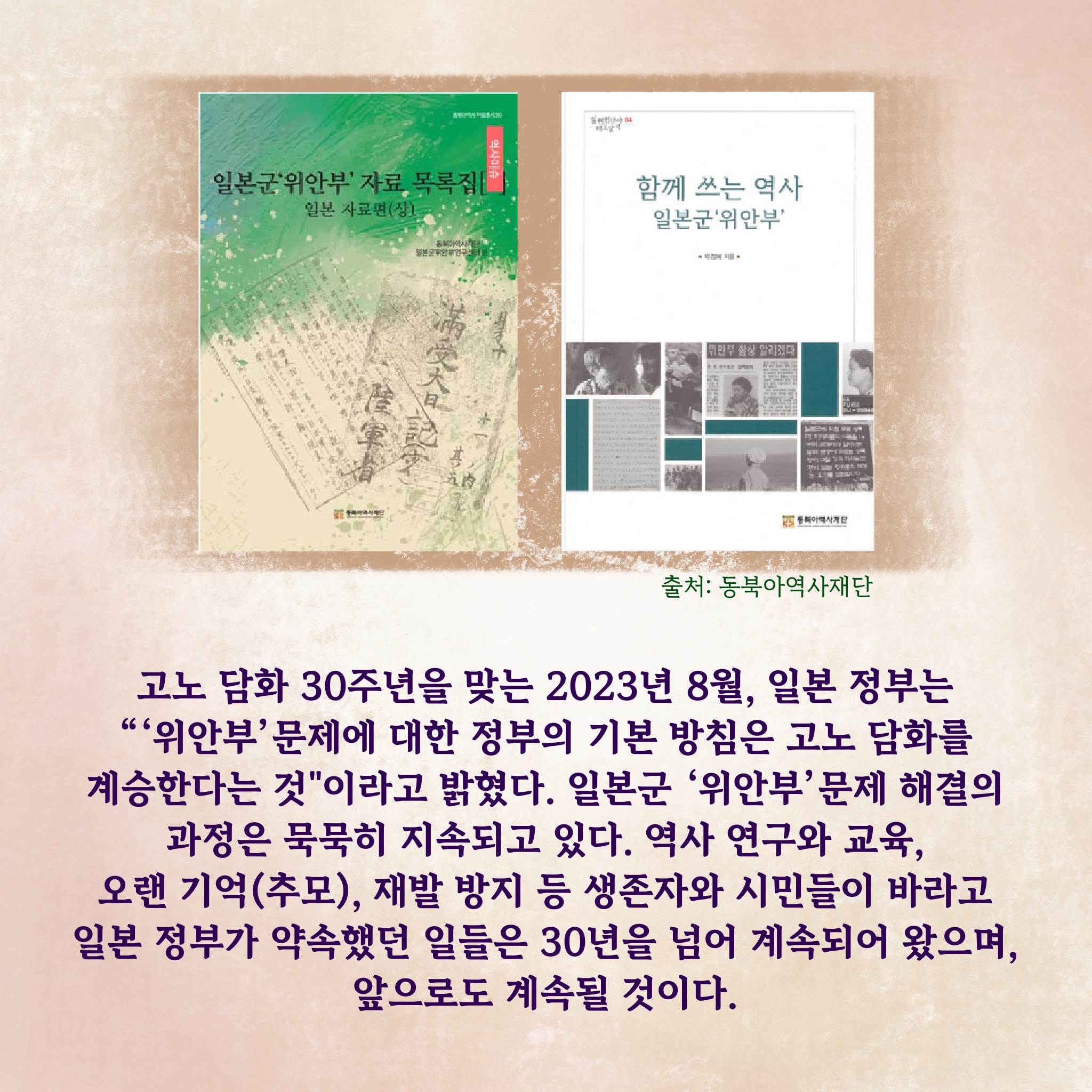 고노 담화 30주년을 맞는 2023년 8월, 일본 정부는 “‘위안부’ 문제에 대한 정부의 기본 방침은 고노 담화를 계승한다는 것”이라고 밝혔다. 일본군 ‘위안부’ 문제 해결의 과정은 묵묵히 지속되고 있다. 역사 연구와 교육, 오랜 기억(추모), 재발 방지 등 생존자와 시민들이 바라고, 일본 정부가 약속했던 일들은 30년을 넘어 계속되어 왔으며, 앞으로도 계속될 것이다.