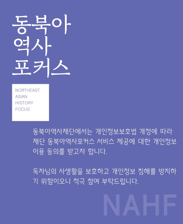동북아역사포커스 NORTHEAST ASIAN HISTORY FOCUS/동북아역사재단에서는 개인정보보호법 개정에 따라 재단 동북아역사포커스 서비스 제공에 대한 개인정보 이용 동의를 받고자 합니다./독자님의 사생활을 보호하고 개인정보 침해를 방지하기 위함이오니 적극 참여 부탁드립니다.