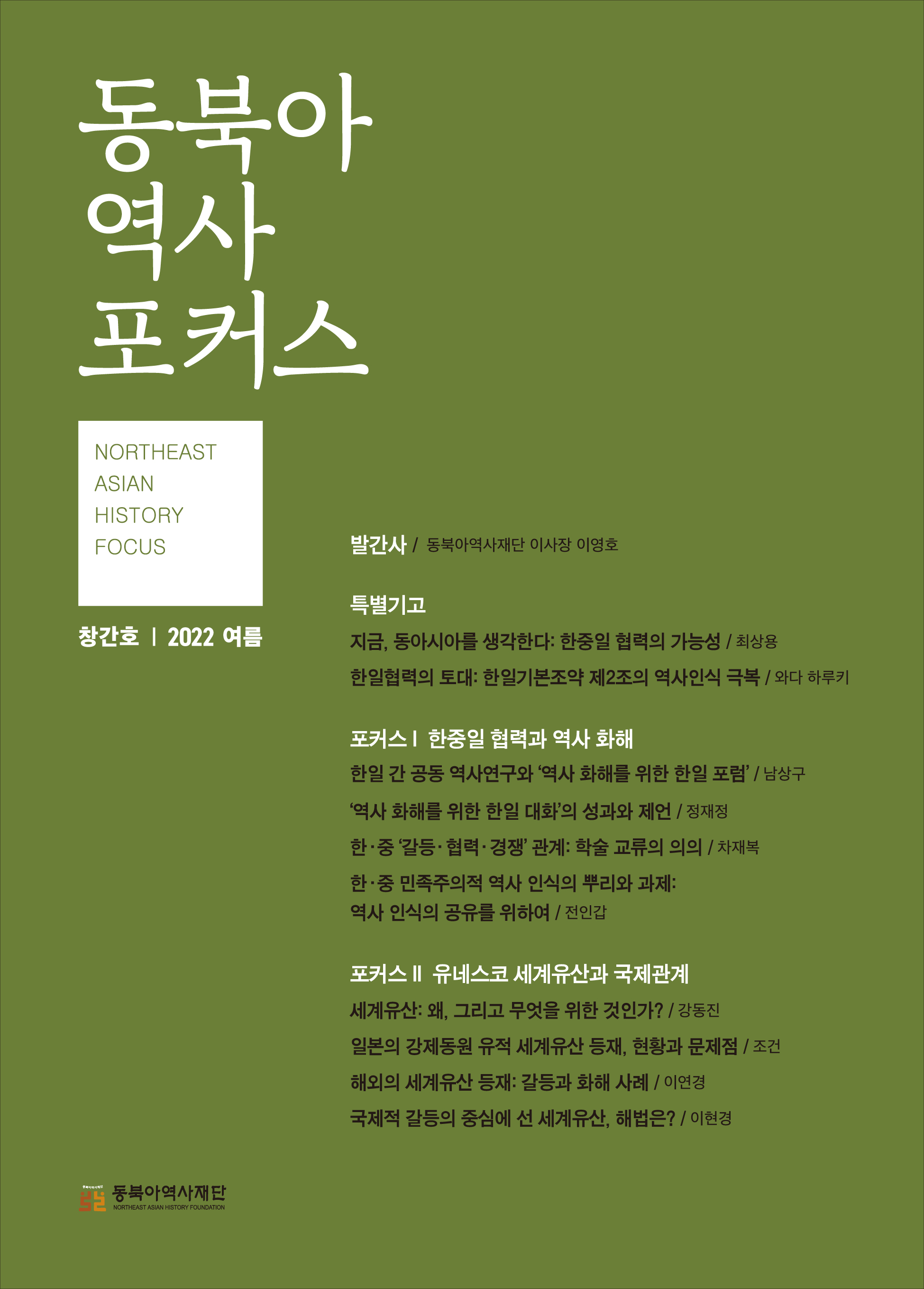 동북아포커스 NORTHEAST ASIAN HISTORY FOCUS 창간호 2022 여름/발간사/동북아역사재단 이사장 이영호/특별기고/지금, 동아시를 생각한다:한중일 협력의 가능성/최사용/한일협력의 토대: 한일기본조약 제2조의 역사인식 극복/와다 하루키/포커스Ⅰ 한중일 협력과 역사 화해/한일 간 공동 역사역구와 '역사 화해를 위한 한일 포럼'/남상구/'역사 화해를 위한 한일 대화'의 성과와 제언/정재정/한·중 민족주의적 역사 인식의 뿌리와 과제:역사 인식의 공유를 위하여/전인갑/포커스Ⅱ 유네스코 세계유산과 국제관계/세계유산:왜, 그리고 무엇을 위한 것인가?/강동진/일본의 강제동원 유적 세계유산 등재, 현황과 문제점/조건/해외의 세계유산 등재:갈등과 화해 사례/이연경/국제적 갈등의 중심에 선 세계유산, 해법은?/이현경
