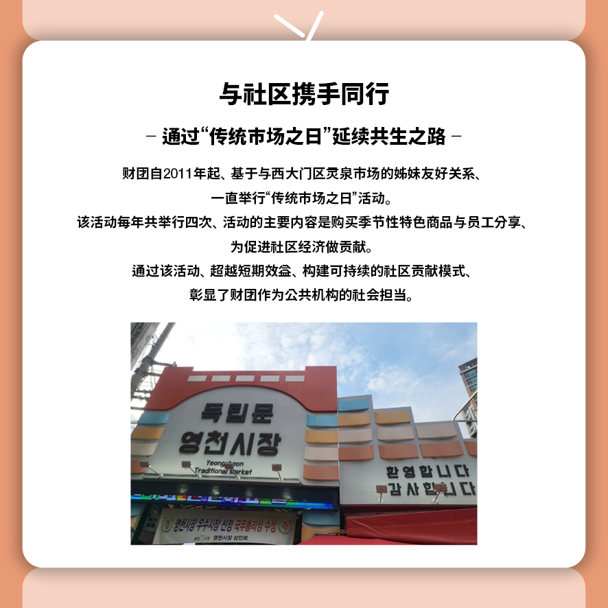 与社区携手同行 — 通过“传统市场之日”延续共生之路 —  财团自2011年起，基于与西大门区灵泉市场的姊妹友好关系， 一直举行“传统市场之日”活动。 该活动每年共举行四次，活动的主要内容是购买季节性特色商品与员工分享， 为促进社区经济做贡献。 通过该活动，超越短期效益，构建可持续的社区贡献模式，彰显了财团作为公共机构的社会担当。