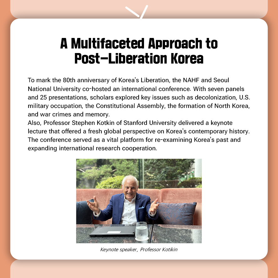A Multifaceted Approach to Post-Liberation Korea  To mark the 80th anniversary of Korea’s Liberation, the NAHF and Seoul National University co-hosted an international conference. With seven panels and 25 presentations, scholars explored key issues such as decolonization, U.S. military occupation, the Constitutional Assembly, the formation of North Korea, and war crimes and memory. Also, Professor Stephen Kotkin of Stanford University delivered a keynote lecture that offered a fresh global perspective on Korea’s contemporary history. The conference served as a vital platform for re-examining Korea’s past and expanding international research cooperation.