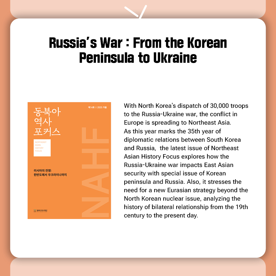Russia’s War : From the Korean Peninsula to Ukraine  With North Korea’s dispatch of 30,000 troops to the Russia-Ukraine war, the conflict in Europe is spreading to Northeast Asia. As this year marks the 35th year of diplomatic relations between South Korea and Russia,  the latest issue of Northeast Asian History Focus explores how the Russia-Ukraine war impacts East Asian security with special issue of Korean peninsula and Russia. Also, it stresses the need for a new Eurasian strategy beyond the North Korean nuclear issue, analyzing the history of bilateral relationship from the 19th century to the present day. 