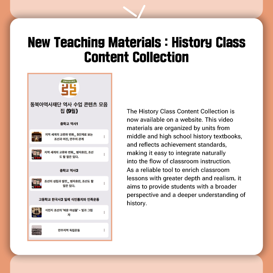 New Teaching Materials : History Class Content Collection  The History Class Content Collection is now available on a website. This video materials are organized by units from middle and high school history textbooks, and reflects achievement standards, making it easy to integrate naturally into the flow of classroom instruction. As a reliable tool to enrich classroom lessons with greater depth and realism, it aims to provide students with a broader perspective and a deeper understanding of history.