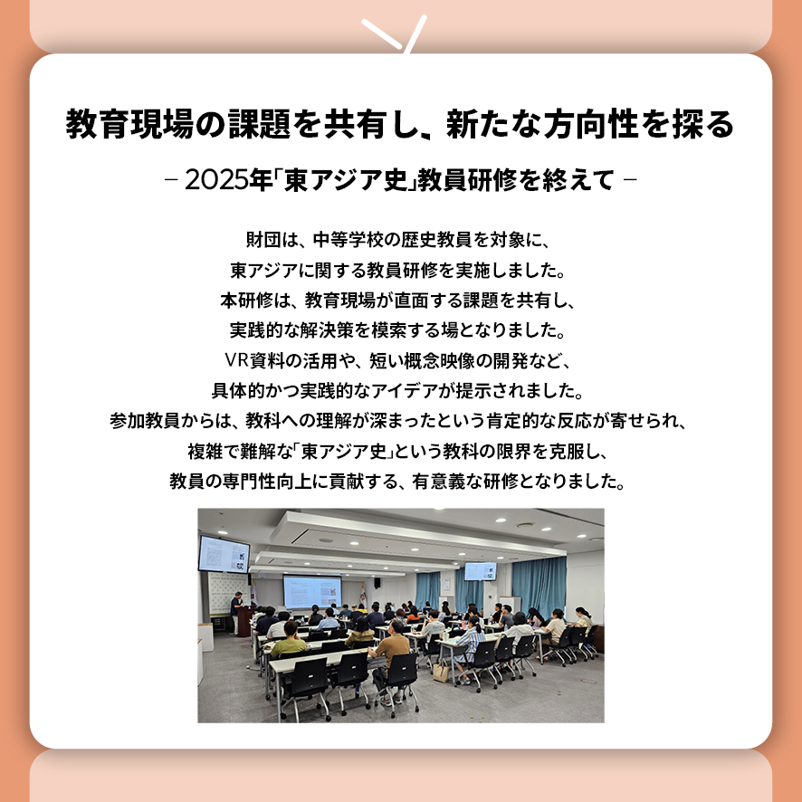 教育現場の課題を共有し、新たな方向性を探る ― 2025年「東アジア史」教員研修を終えて ―  財団は、中等学校の歴史教員を対象に、東アジアに関する教員研修を実施しました。 本研修は、教育現場が直面する課題を共有し、実践的な解決策を模索する場となりました。 VR資料の活用や、短い概念映像の開発など、具体的かつ実践的なアイデアが提示されました。 参加教員からは、教科への理解が深まったという肯定的な反応が寄せられ、 複雑で難解な「東アジア史」という教科の限界を克服し、 教員の専門性向上に貢献する、有意義な研修となりました。