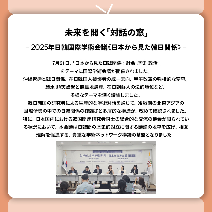 未来を開く「対話の窓」 ― 2025年日韓国際学術会議《日本から見た韓日関係》 ―  7月21日、「日本から見た日韓関係：社会・歴史・政治」をテーマに国際学術会議が開催されました。 沖縄返還と韓日関係、在日韓国人被爆者の統一志向、 甲午改革の強権的な変容、麗水・順天蜂起と植民地遺産、在日朝鮮人の法的地位など、 多様なテーマを深く議論しました。 韓日両国の研究者による生産的な学術対話を通じて、 冷戦期の北東アジアの国際情勢の中での日韓関係の複雑さと多層的な構造が、改めて確認されました。 特に、日本国内における韓国関連研究者同士の総合的な交流の機会が限られている状況において、本会議は日韓間の歴史的対立に関する議論の地平を広げ、相互理解を促進する、貴重な学術ネットワーク構築の基盤となりました。