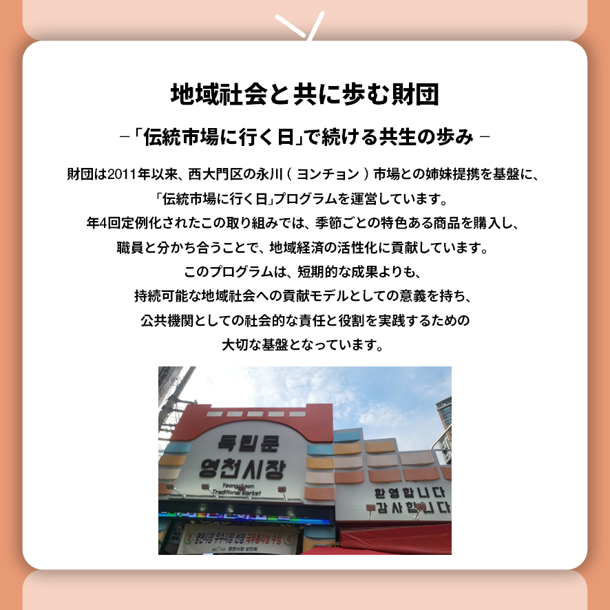 地域社会と共に歩む財団 ― 「伝統市場に行く日」で続ける共生の歩み ―  財団は2011年以来、西大門区の永川（ヨンチョン）市場との姉妹提携を基盤に、 「伝統市場に行く日」プログラムを運営しています。 年4回定例化されたこの取り組みでは、季節ごとの特色ある商品を購入し、職員と分かち合うことで、地域経済の活性化に貢献しています。 このプログラムは、短期的な成果よりも、持続可能な地域社会への貢献モデルとしての意義を持ち、公共機関としての社会的な責任と役割を実践するための大切な基盤となっています。