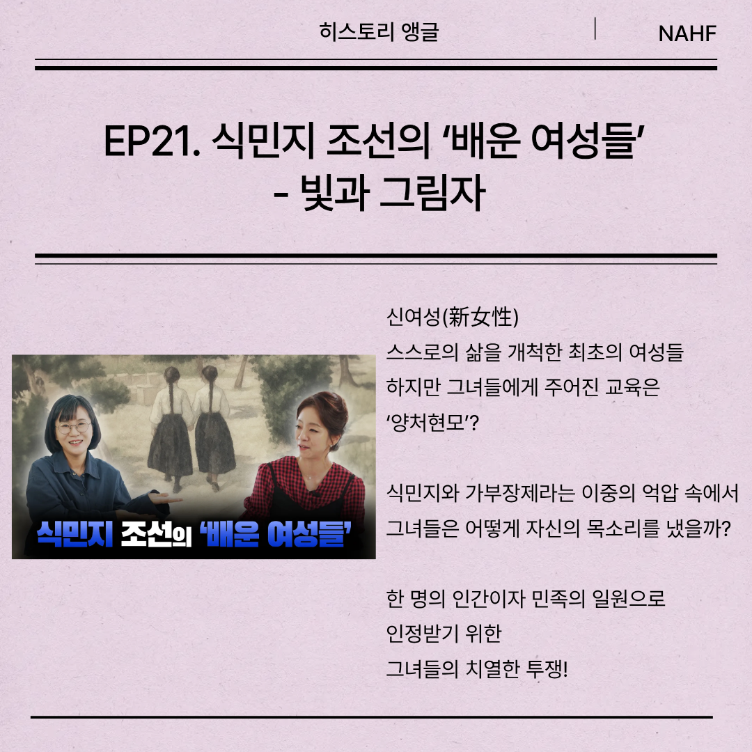 EP21. 식민지 조선의 ‘배운 여성들’  - 빛과 그림자 신여성(新女性) 스스로의 삶을 개척한 최초의 여성들 하지만 그녀들에게 주어진 교육은 ‘양처현모’? 식민지와 가부장제라는 이중의 억압 속에서 그녀들은 어떻게 자신의 목소리를 냈을까? 한 명의 인간이자 민족의 일원으로  인정받기 위한 그녀들의 치열한 투쟁!