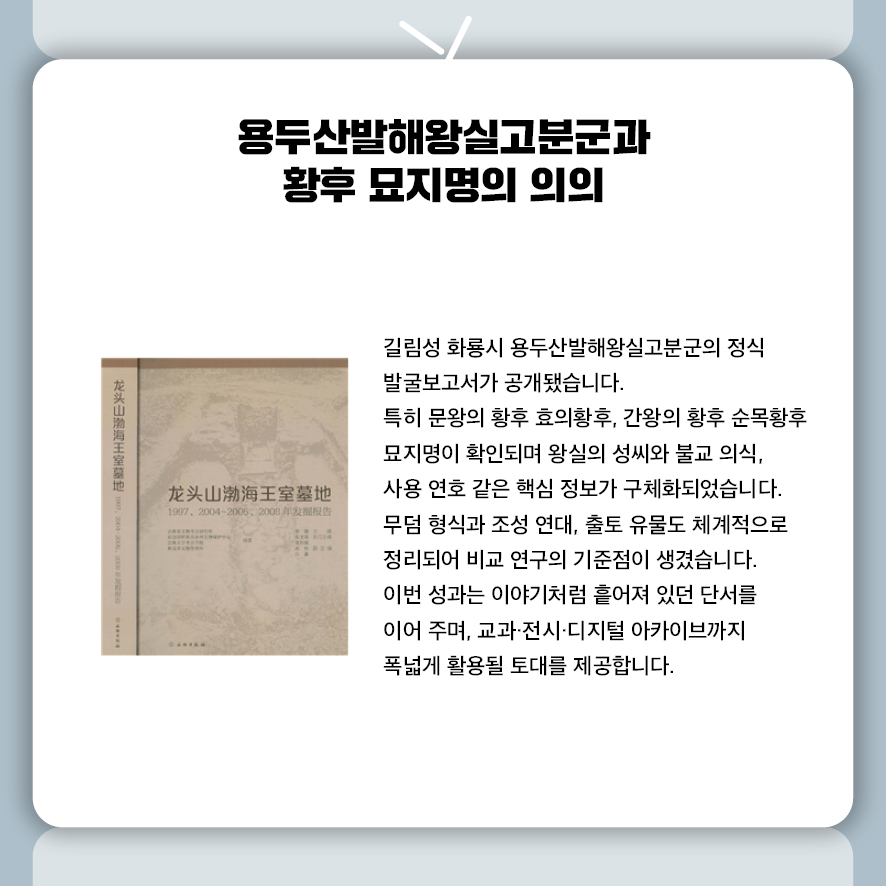 용두산발해왕실고분군과 황후 묘지명의 의의  길림성 화룡시 용두산발해왕실고분군의 정식 발굴보고서가 공개됐습니다.  특히 문왕의 황후 효의황후, 간왕의 황후 순목황후 묘지명이 확인되며  왕실의 성씨와 불교 의식, 사용 연호 같은 핵심 정보가 구체화되었습니다.  무덤 형식과 조성 연대, 출토 유물도 체계적으로 정리되어  비교 연구의 기준점이 생겼습니다.  이번 성과는 이야기처럼 흩어져 있던 단서를 이어 주며,  교과·전시·디지털 아카이브까지 폭넓게 활용될 토대를 제공합니다.