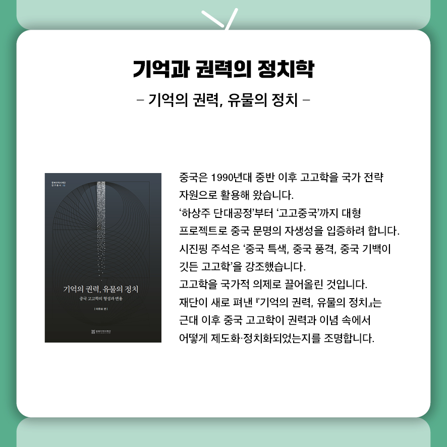 제목: 기억과 권력의 정치학 부제: 기억의 권력, 유물의 정치 중국은 1990년대 중반 이후 고고학을 국가 전략 자원으로 활용해 왔습니다.  '하상주 단대공정'부터 '고고중국'까지 대형 프로젝트로  중국 문명의 자생성을 입증하려 합니다.  시진핑 주석은 '중국 특색, 중국 풍격, 중국 기백이 깃든 고고학'을 강조했습니다.  고고학을 국가적 의제로 끌어올린 것입니다.  재단이 새로 펴낸 『기억의 권력, 유물의 정치』는  근대 이후 중국 고고학이 권력과 이념 속에서 어떻게 제도화·정치화되었는지를 조명합니다.