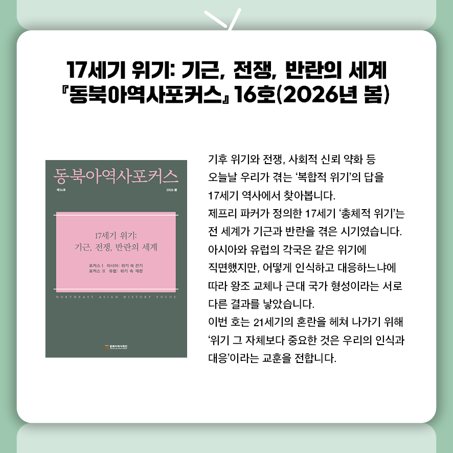 17세기 위기: 기근, 전쟁, 반란의 세계  『동북아역사포커스』 2026년 3월호  기후 위기와 전쟁, 사회적 신뢰 약화 등  오늘날 우리가 겪는 '복합적 위기'의 답을 17세기 역사에서 찾아봅니다.  제프리 파커가 정의한 17세기 '총체적 위기'는  전 세계가 기근과 반란을 겪은 시기였습니다.  아시아와 유럽의 각국은 같은 위기에 직면했지만, 어떻게 인식하고 대응하느냐에 따라  왕조 교체나 근대 국가 형성이라는 서로 다른 결과를 낳았습니다.  이번 호는 21세기의 혼란을 헤쳐 나가기 위해  '위기 그 자체보다 중요한 것은 우리의 인식과 대응'이라는 교훈을 전합니다. 
