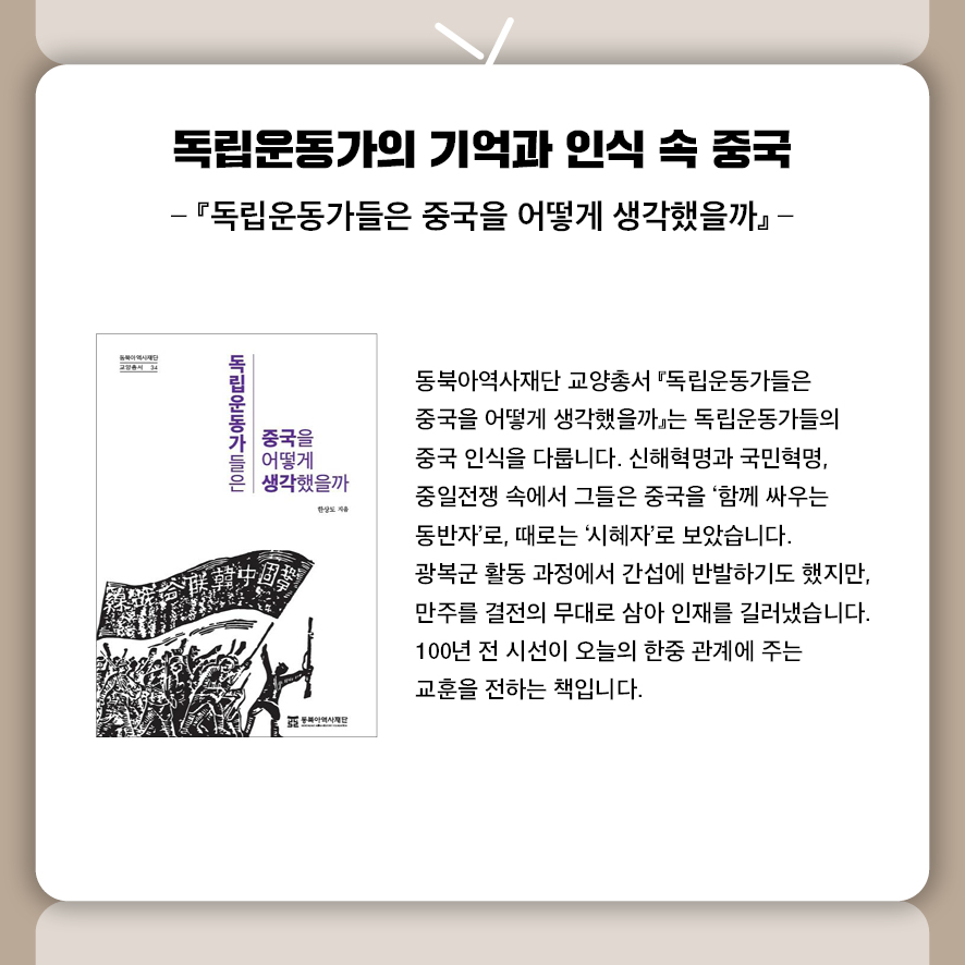 제목: 독립운동가의 기억과 인식 속 중국 부제: 『독립운동가들은 중국을 어떻게 생각했을까』 동북아역사재단 교양총서『독립운동가들은 중국을 어떻게 생각했을까』는 독립운동가들의 중국 인식을 다룹니다.  신해혁명과 국민혁명, 중일전쟁 속에서 그들은 중국을 ‘함께 싸우는 동반자’로, 때로는 ‘시혜자’로 보았습니다.  광복군 활동 과정에서 간섭에 반발하기도 했지만, 만주를 결전의 무대로 삼아 인재를 길러냈습니다.  100년 전 시선이 오늘의 한중 관계에 주는 교훈을 전하는 책입니다