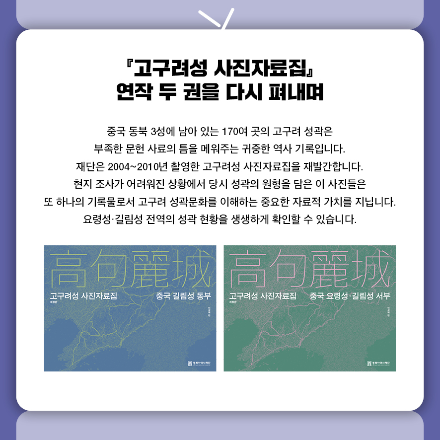  『고구려성 사진자료집』 연작 두 권을 다시 펴내며 중국 동북 3성에 남아 있는 170여 곳의 고구려 성곽은 부족한 문헌 사료의 틈을 메워주는 귀중한 역사 기록입니다.  재단은 2004~2010년 촬영한 고구려성 사진자료집을 재발간합니다.  현지 조사가 어려워진 상황에서 당시 성곽의 원형을 담은 이 사진들은  또 하나의 기록물로서 고구려 성곽문화를 이해하는 중요한 자료적 가치를 지닙니다.  요령성·길림성 전역의 성곽 현황을 생생하게 확인할 수 있습니다.