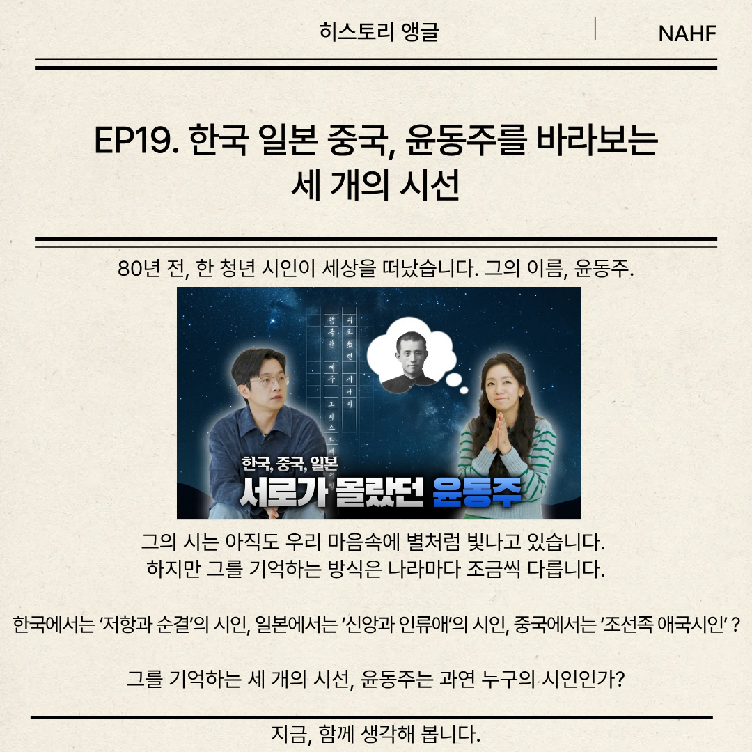 EP19. 한국 일본 중국, 윤동주를 바라보는 세 개의 시선 80년 전, 한 청년 시인이 세상을 떠났습니다. 그의 이름, 윤동주.         그의 시는 아직도 우리 마음속에 별처럼 빛나고 있습니다.  하지만 그를 기억하는 방식은 나라마다 조금씩 다릅니다. 한국에서는 ‘저항과 순결’의 시인, 일본에서는 ‘신앙과 인류애’의 시인, 중국에서는 ‘조선족 애국시인’ ?  그를 기억하는 세 개의 시선, 윤동주는 과연 누구의 시인인가?  지금, 함께 생각해 봅니다.