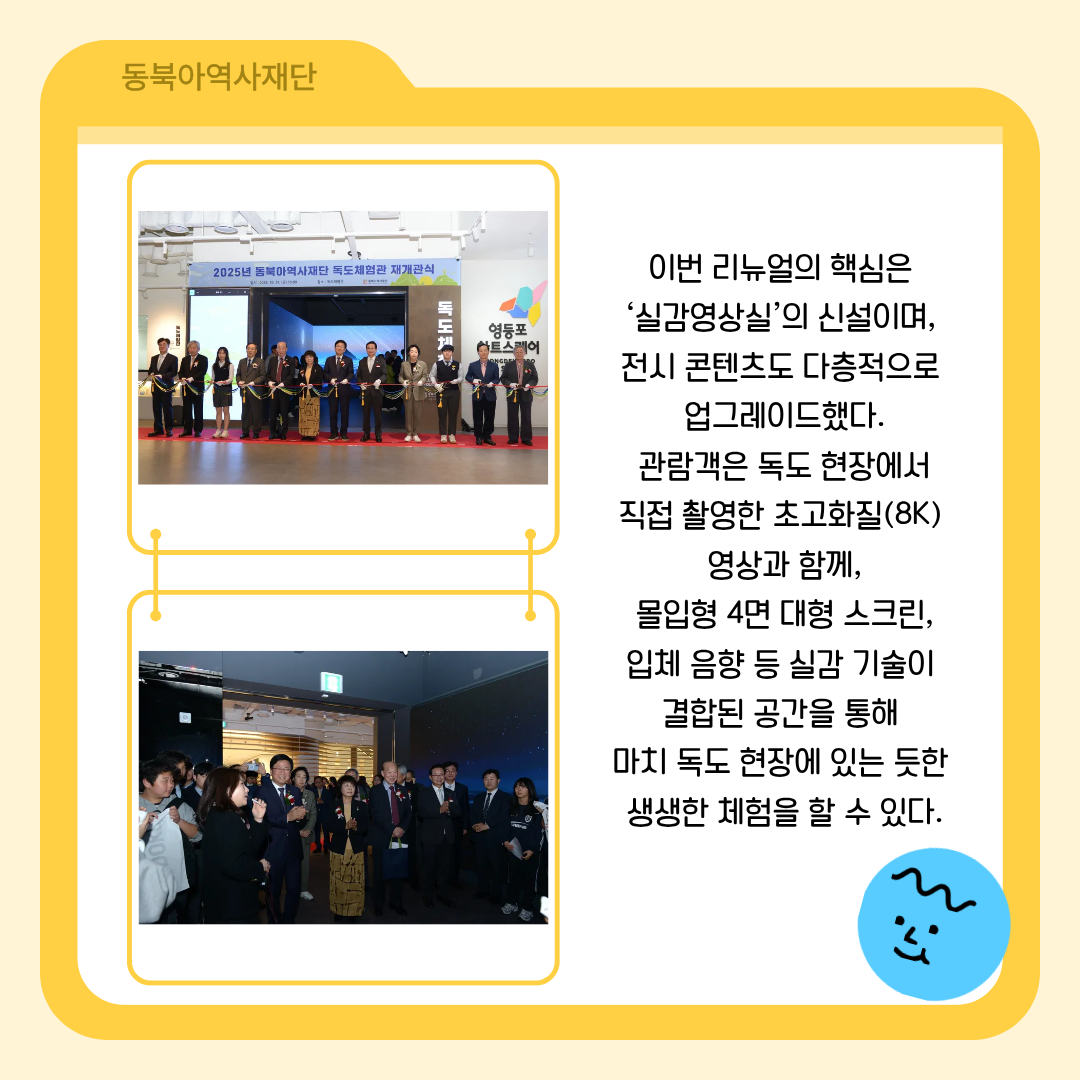 이번 리뉴얼의 핵심은  ‘실감영상실’의 신설이며,  전시 콘텐츠도 다층적으로  업그레이드했다.  관람객은 독도 현장에서  직접 촬영한 초고화질(8K)  영상과 함께,  몰입형 4면 대형 스크린,  입체 음향 등 실감 기술이  결합된 공간을 통해  마치 독도 현장에 있는 듯한  생생한 체험을 할 수 있다.