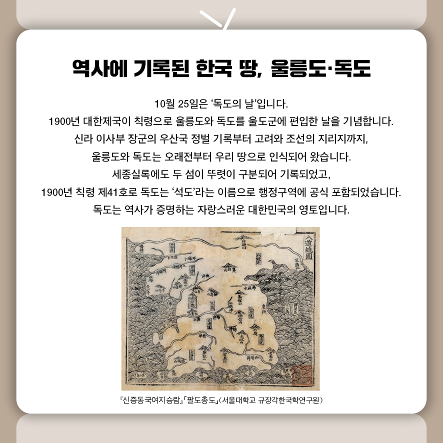 10월 25일은 ‘독도의 날’입니다.  1900년 대한제국이 칙령으로 울릉도와 독도를 울도군에 편입한 날을 기념합니다.  신라 이사부 장군의 우산국 정벌 기록부터 고려와 조선의 지리지까지,  울릉도와 독도는 오래전부터 우리 땅으로 인식되어 왔습니다.  세종실록에도 두 섬이 뚜렷이 구분되어 기록되었고,  1900년 칙령 제41호로 독도는 ‘석도’라는 이름으로 행정구역에 공식 포함되었습니다.  독도는 역사가 증명하는 자랑스러운 대한민국의 영토입니다