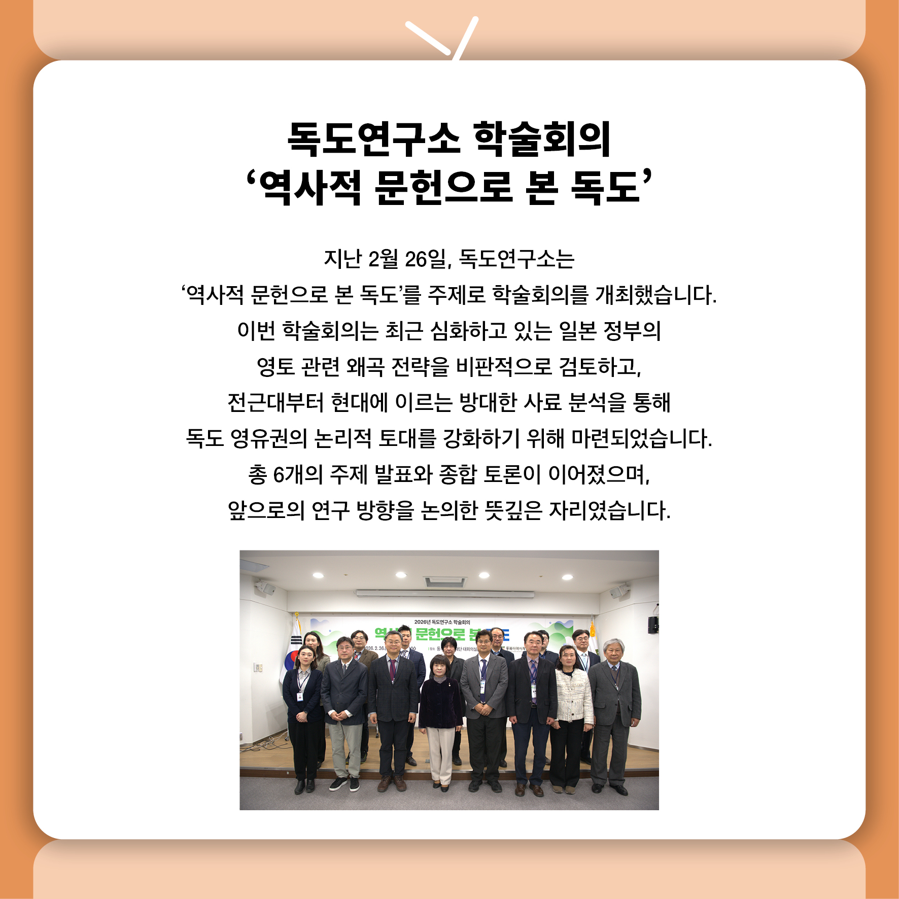 독도연구소 학술회의 '역사적 문헌으로 본 독도' 지난 2월 26일, 독도연구소는  '역사적 문헌으로 본 독도'를 주제로 학술회의를 개최했습니다.  이번 학술회의는 최근 심화하고 있는 일본 정부의  영토 관련 왜곡 전략을 비판적으로 검토하고,  전근대부터 현대에 이르는 방대한 사료 분석을 통해  독도 영유권의 논리적 토대를 강화하기 위해 마련되었습니다.  총 6개의 주제 발표와 종합 토론이 이어졌으며,  앞으로의 연구 방향을 논의한 뜻깊은 자리였습니다.