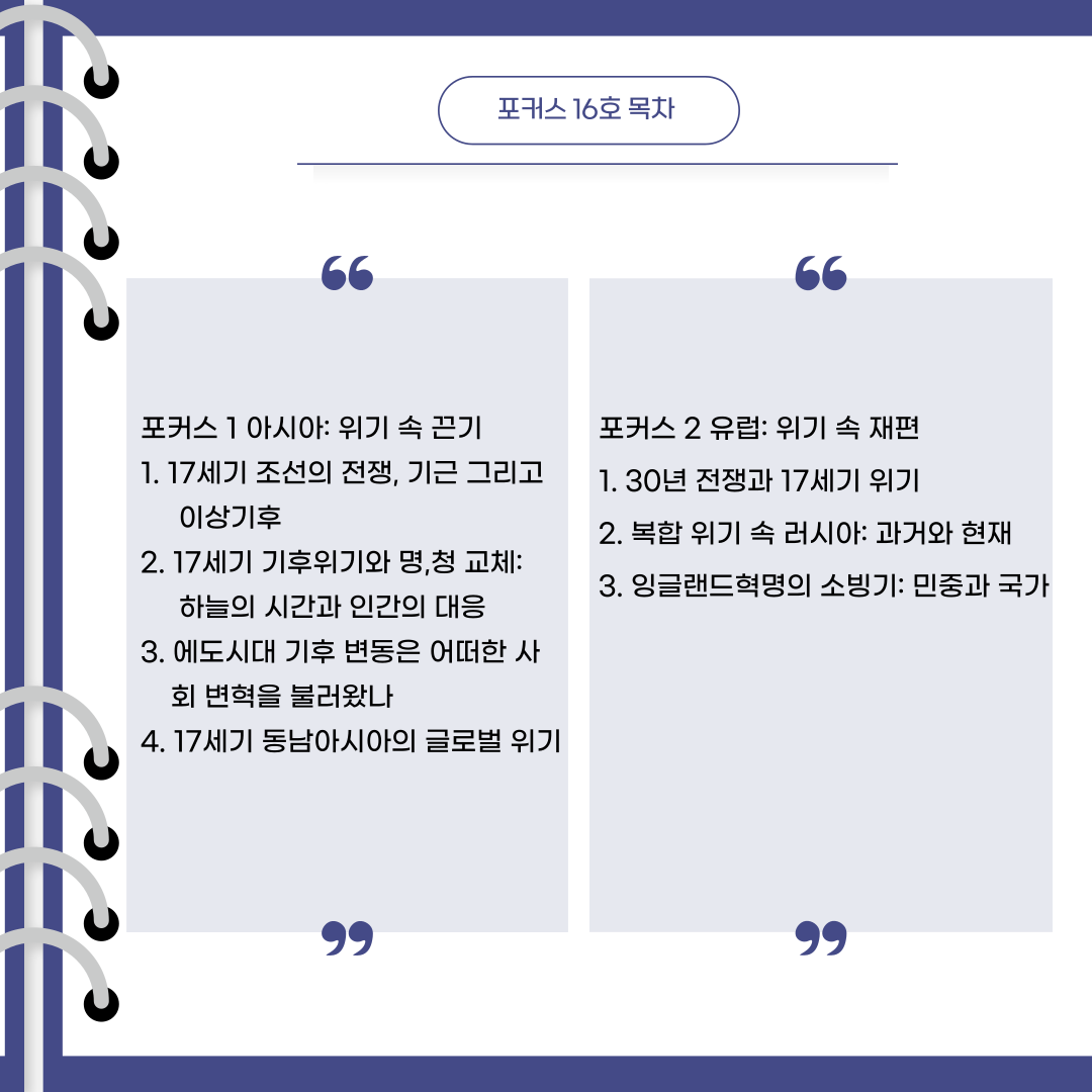 포커스 16호 목차포커스 1 아시아: 위기 속 끈기 1. 17세기 조선의 전쟁, 기근 그리고       이상기후 2. 17세기 기후위기와 명,청 교체:      하늘의 시간과 인간의 대응 3. 에도시대 기후 변동은 어떠한 사        회 변혁을 불러왔나 4. 17세기 동남아시아의 글로벌 위기포커스 2 유럽: 위기 속 재편 1. 30년 전쟁과 17세기 위기 2. 복합 위기 속 러시아: 과거와 현재 3. 잉글랜드혁명의 소빙기: 민중과 국가