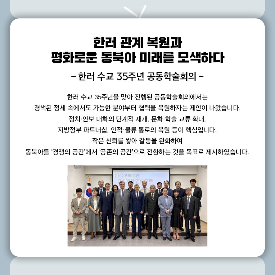 한러 관계 복원과 평화로운 동북아 미래를 모색하다 -한러 수교 35주년 공동학술회의-  한러 수교 35주년을 맞아 진행된 공동학술회의에서는 경색된 정세 속에서도 가능한 분야부터 협력을 복원하자는 제안이 나왔습니다.  정치·안보 대화의 단계적 재개, 문화·학술 교류 확대,  지방정부 파트너십, 인적·물류 통로의 복원 등이 핵심입니다.  작은 신뢰를 쌓아 갈등을 완화하여  동북아를 ‘경쟁의 공간’에서 ‘공존의 공간’으로 전환하는 것을 목표로 제시하였습니다.