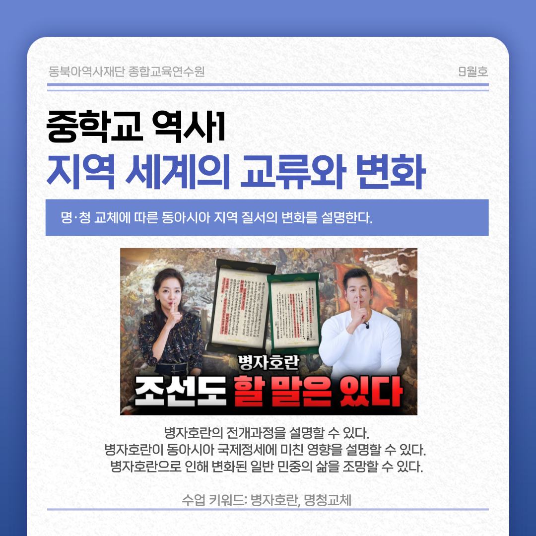 동북아역사재단 종합교육연수원 9월호 중학교 역사1  지역 세계의 교류와 변화 명·청 교체에 따른 동아시아 지역 질서의 변화를 설명한다.  병자호란 조선도 할 말은 있다  병자호란의 전개과정을 설명할 수 있다. 병자호란이 동아시아 국제정세에 미친 영향을 설명할 수 있다. 병자호란으로 인해 변화된 일반 민중의 삶을 조망할 수 있다. 수업 키워드: 병자호란, 명청교체