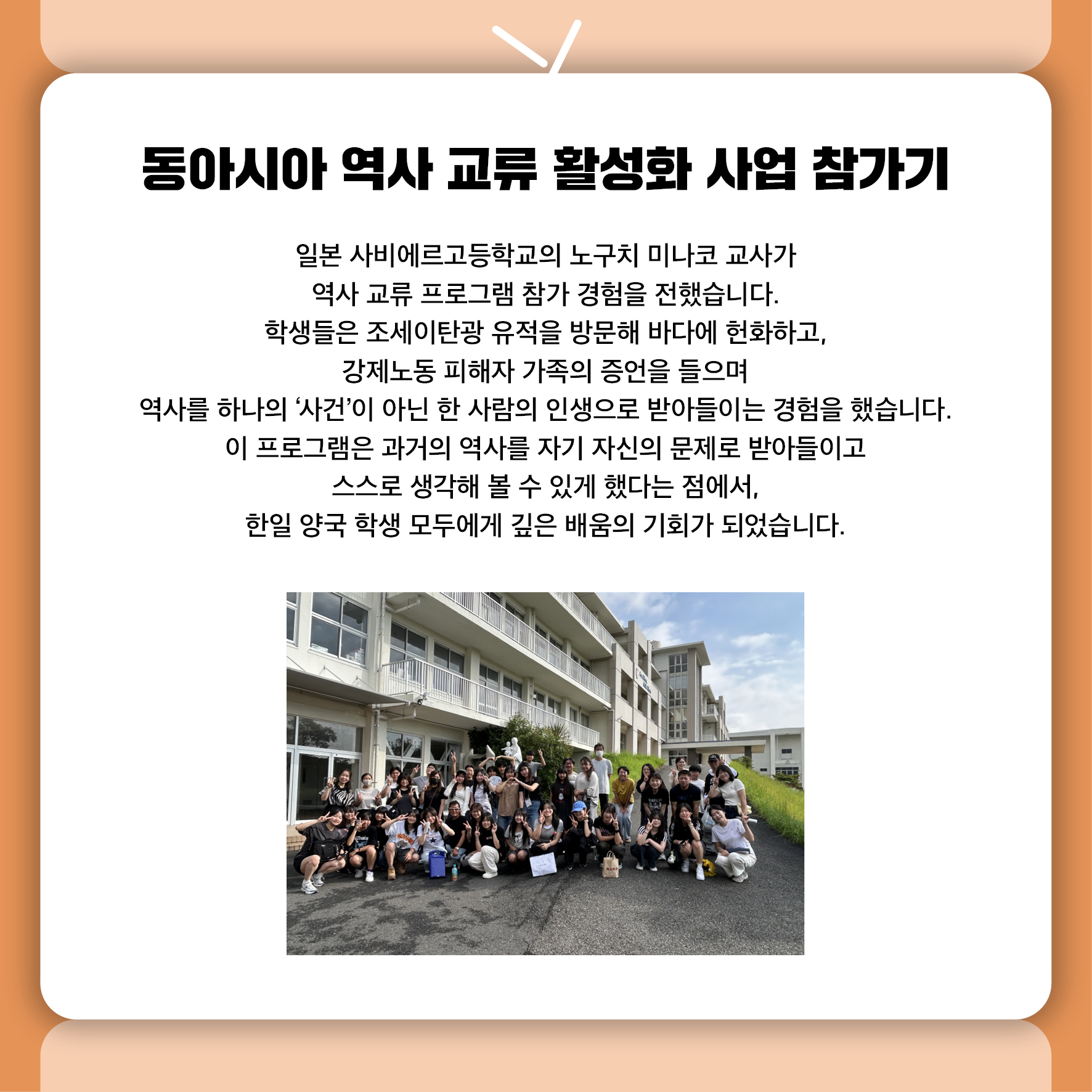 동아시아 역사 교류 활성화 사업 참가기 일본 사비에르고등학교의 노구치 미나코 교사가 역사 교류 프로그램 참가 경험을 전했습니다.  학생들은 조세이탄광 유적을 방문해 바다에 헌화하고, 강제노동 피해자 가족의 증언을 들으며  역사를 하나의 '사건'이 아닌 한 사람의 인생으로 받아들이는 경험을 했습니다.  이 프로그램은 과거의 역사를 자기 자신의 문제로 받아들이고  스스로 생각해 볼 수 있게 했다는 점에서,  한일 양국 학생 모두에게 깊은 배움의 기회가 되었습니다.