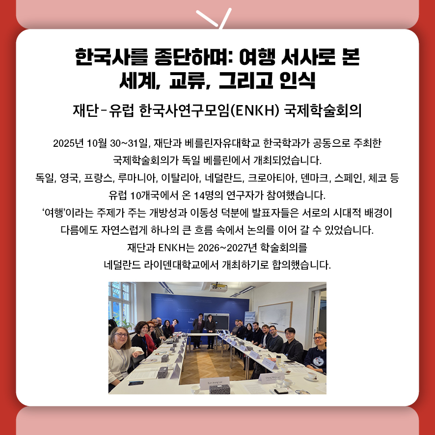 제목: 한국사를 종단하며: 여행 서사로 본 세계, 교류, 그리고 인식 부제: 재단-유럽 한국사연구모임(ENKH) 국제학술회의 본문: 2025년 10월 30~31일, 재단과 베를린자유대학교 한국학과가 공동으로 주최한  국제학술회의가 독일 베를린에서 개최되었습니다. 독일, 영국, 프랑스, 루마니아, 이탈리아, 네덜란드, 크로아티아, 덴마크, 스페인, 체코 등  유럽 10개국에서 온 14명의 연구자가 참여했습니다. '여행'이라는 주제가 주는 개방성과 이동성 덕분에,  발표자들은 서로의 시대적 배경이 다름에도  자연스럽게 하나의 큰 흐름 속에서 논의를 이어 갈 수 있었습니다. 재단과 ENKH는 2026~2027년 학술회의를  네덜란드 라이덴대학교에서 개최하기로 합의했습니다.
