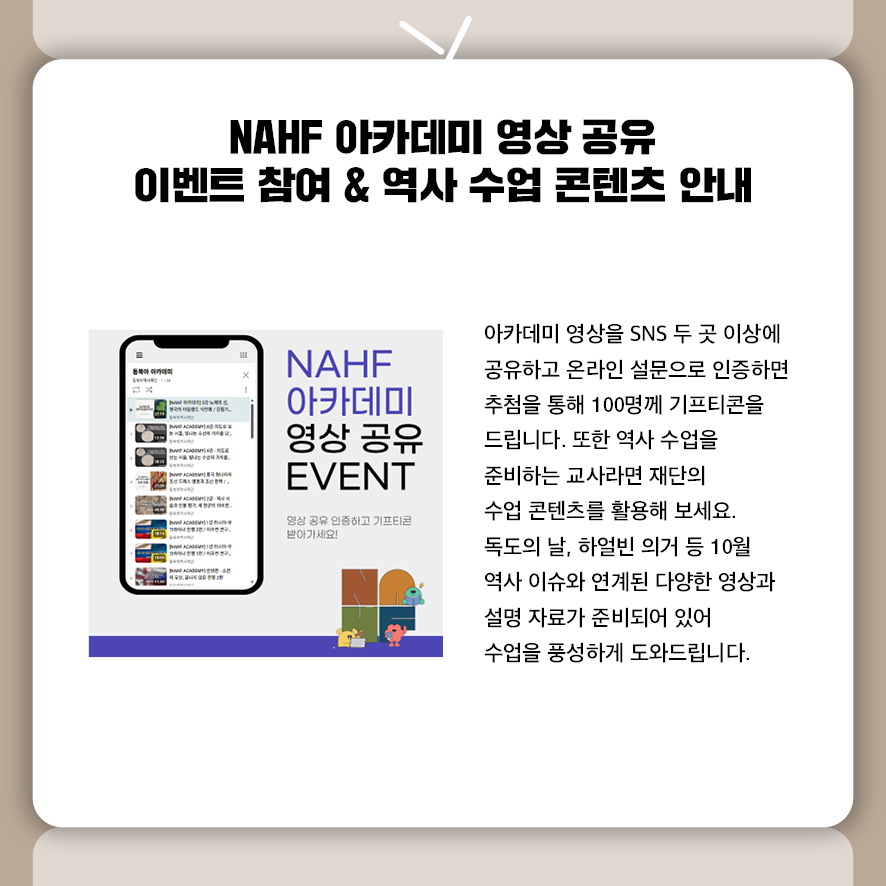 제목: NAHF 아카데미 영상 공유 이벤트 참여 &역사 수업 콘텐츠 안내 아카데미 영상을 SNS 두 곳 이상에 공유하고 온라인 설문으로 인증하면  추첨을 통해 100명께 기프티콘을 드립니다.  또한 역사 수업을 준비하는 교사라면 재단의 수업 콘텐츠를 활용해 보세요.  독도의 날, 하얼빈 의거 등 10월 역사 이슈와 연계된 다양한 영상과 설명 자료가 준비되어 있어 수업을 풍성하게 도와드립니다