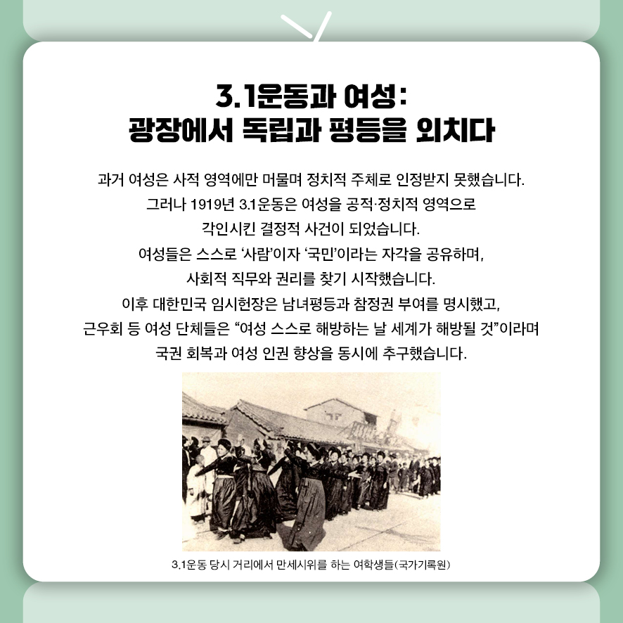 3.1운동과 여성:  광장에서 독립과 평등을 외치다  과거 여성은 사적 영역에만 머물며 정치적 주체로 인정받지 못했습니다.  그러나 1919년 3.1운동은 여성을 공적·정치적 영역으로 각인시킨 결정적 사건이 되었습니다.  여성들은 스스로 '사람'이자 '국민'이라는 자각을 공유하며,  사회적 직무와 권리를 찾기 시작했습니다.  이후 대한민국 임시헌장은 남녀평등과 참정권 부여를 명시했고,  근우회 등 여성 단체들은 "여성 스스로 해방하는 날 세계가 해방될 것"이라며  국권 회복과 여성 인권 향상을 동시에 추구했습니다.  사진: 3.1운동 당시 거리에서 만세시위를 하는 여학생들